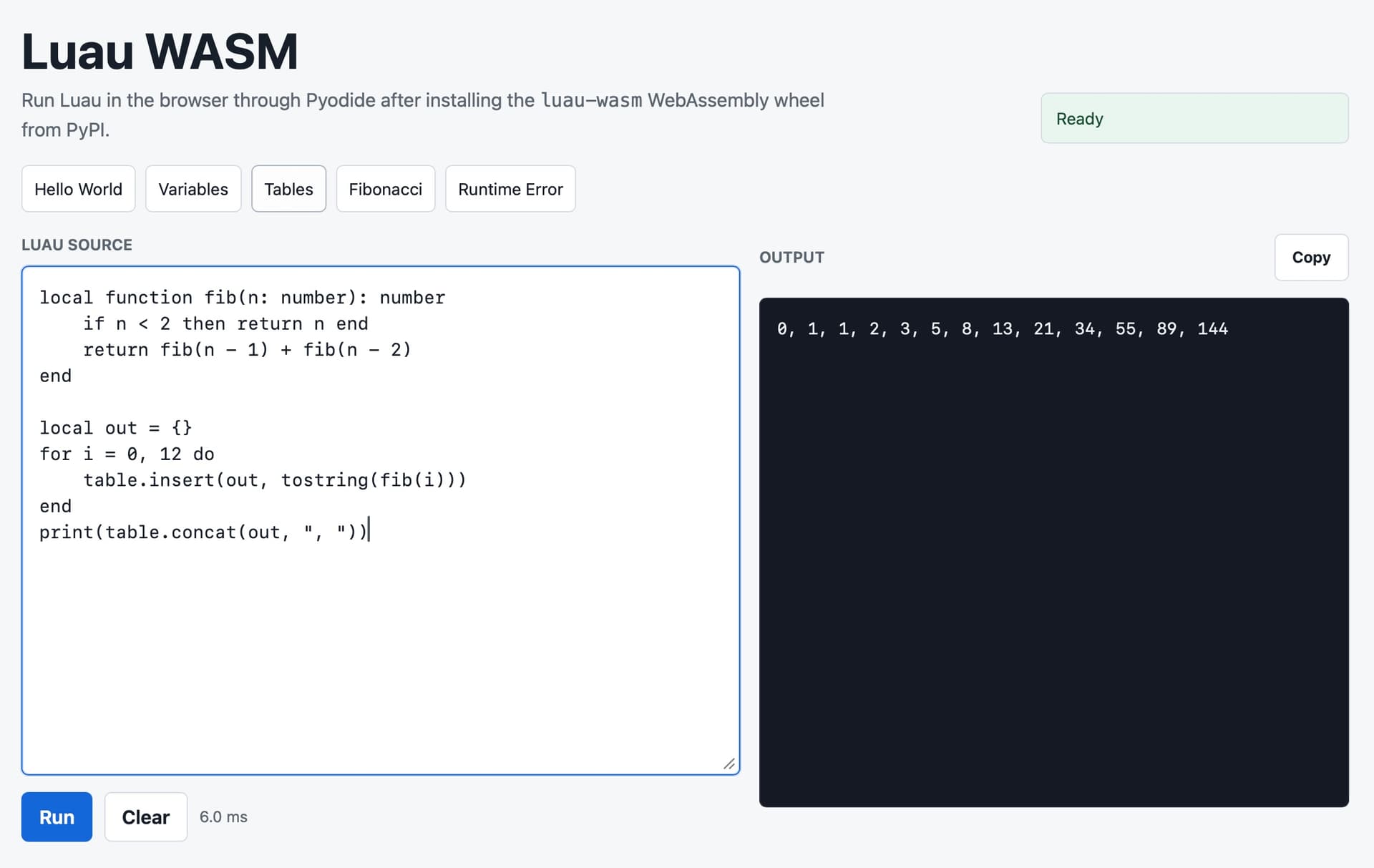 Screenshot of a web app titled "Luau WASM" with subtitle "Run Luau in the browser through Pyodide after installing the luau-wasm WebAssembly wheel from PyPI." A green "Ready" status badge is at top right. Below are example buttons: "Hello World", "Variables", "Tables", "Fibonacci", "Runtime Error". A "LUAU SOURCE" code editor contains: local function fib(n: number): number / if n < 2 then return n end / return fib(n - 1) + fib(n - 2) / end / local out = {} / for i = 0, 12 do / table.insert(out, tostring(fib(i))) / end / print(table.concat(out, ", ")). On the right is an "OUTPUT" panel with a "Copy" button showing dark terminal output: 0, 1, 1, 2, 3, 5, 8, 13, 21, 34, 55, 89, 144. At the bottom left are a blue "Run" button, a "Clear" button, and the text "6.0 ms".