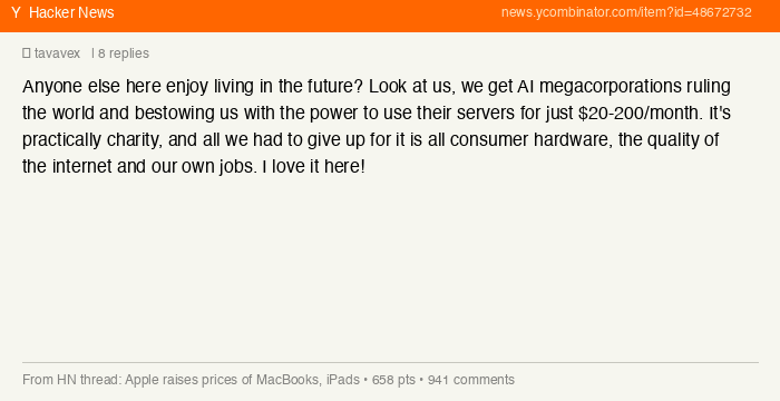HN user tavavex: Anyone else enjoy living in the future? AI megacorporations ruling the world, and all we had to give up is all consumer hardware, the quality of the internet and our own jobs.