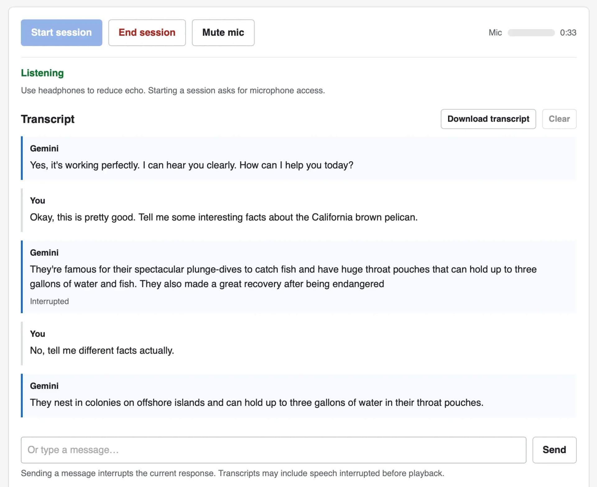 Screenshot of a voice chat web interface with a transcript. Top buttons: Start session, End session, Mute mic, plus a Mic level meter and a timer showing 0:33. Status: Listening. Use headphones to reduce echo. Starting a session asks for microphone access. Transcript (with Download transcript and Clear buttons). Gemini: Yes, it's working perfectly. I can hear you clearly. How can I help you today? You: Okay, this is pretty good. Tell me some interesting facts about the California brown pelican. Gemini: They're famous for their spectacular plunge-dives to catch fish and have huge throat pouches that can hold up to three gallons of water and fish. They also made a great recovery after being endangered — marked as Interrupted. You: No, tell me different facts actually. Gemini: They nest in colonies on offshore islands and can hold up to three gallons of water in their throat pouches. At the bottom is a text input reading Or type a message… with a Send button, and the note: Sending a message interrupts the current response. Transcripts may include speech interrupted before playback.